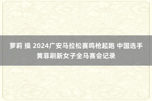 萝莉 操 2024广安马拉松赛鸣枪起跑 中国选手黄菲刷新女子全马赛会记录