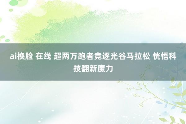 ai换脸 在线 超两万跑者竞逐光谷马拉松 恍悟科技翻新魔力