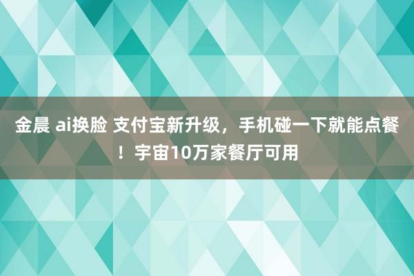 金晨 ai换脸 支付宝新升级，手机碰一下就能点餐！宇宙10万家餐厅可用