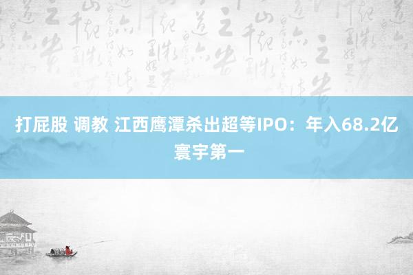 打屁股 调教 江西鹰潭杀出超等IPO：年入68.2亿 寰宇第一