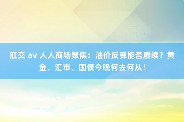 肛交 av 人人商场聚焦：油价反弹能否赓续？黄金、汇市、国债今晚何去何从！