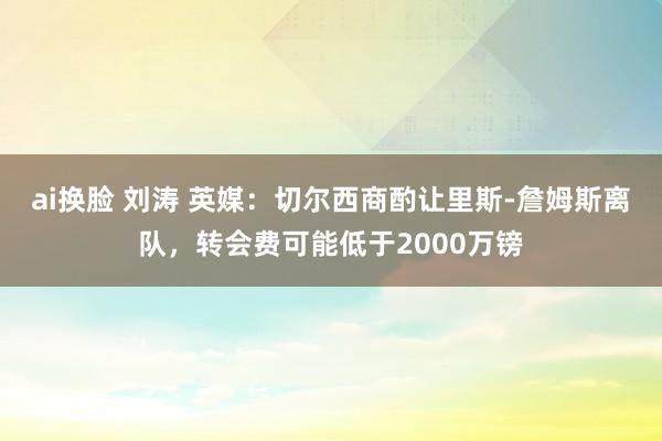 ai换脸 刘涛 英媒：切尔西商酌让里斯-詹姆斯离队，转会费可能低于2000万镑