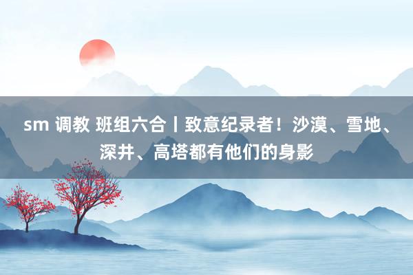 sm 调教 班组六合丨致意纪录者！沙漠、雪地、深井、高塔都有他们的身影