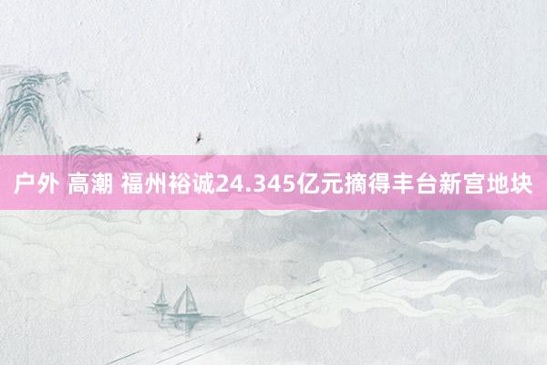 户外 高潮 福州裕诚24.345亿元摘得丰台新宫地块