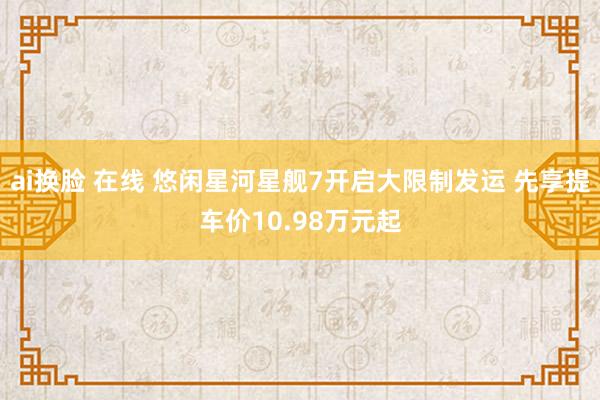 ai换脸 在线 悠闲星河星舰7开启大限制发运 先享提车价10.98万元起