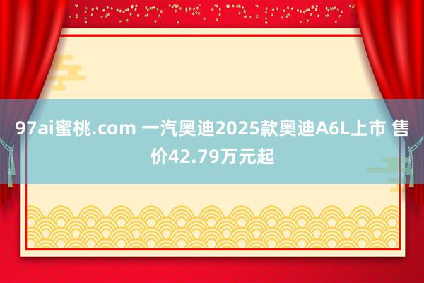 97ai蜜桃.com 一汽奥迪2025款奥迪A6L上市 售价42.79万元起