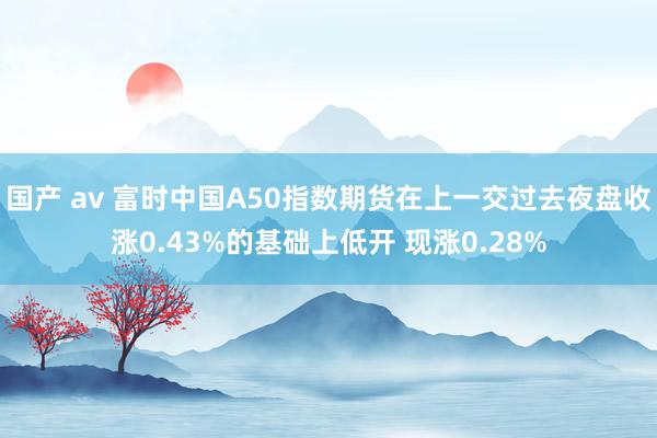 国产 av 富时中国A50指数期货在上一交过去夜盘收涨0.43%的基础上低开 现涨0.28%