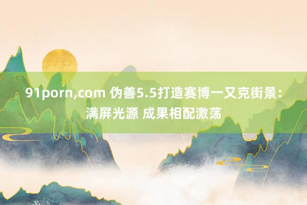 91porn，com 伪善5.5打造赛博一又克街景：满屏光源 成果相配激荡