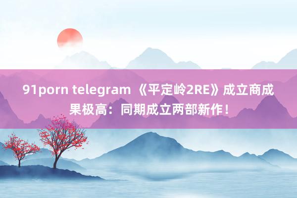 91porn telegram 《平定岭2RE》成立商成果极高：同期成立两部新作！