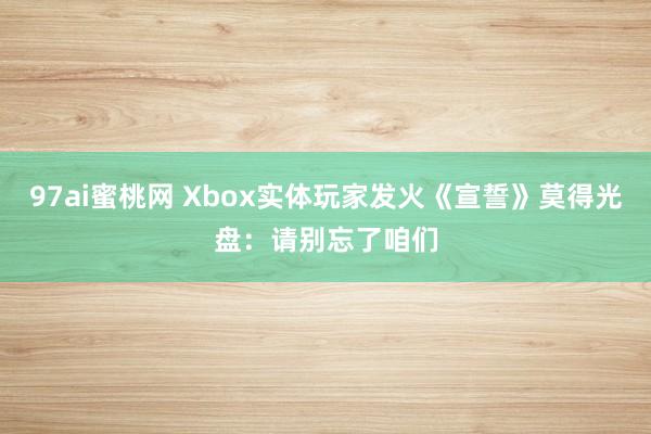 97ai蜜桃网 Xbox实体玩家发火《宣誓》莫得光盘：请别忘了咱们