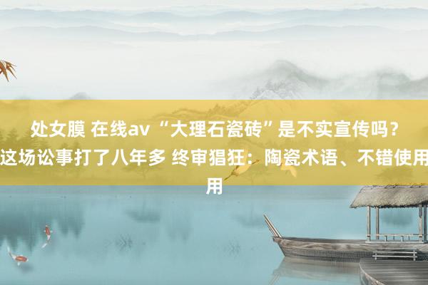 处女膜 在线av “大理石瓷砖”是不实宣传吗？这场讼事打了八年多 终审猖狂：陶瓷术语、不错使用