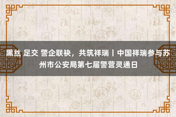 黑丝 足交 警企联袂，共筑祥瑞丨中国祥瑞参与苏州市公安局第七届警营灵通日