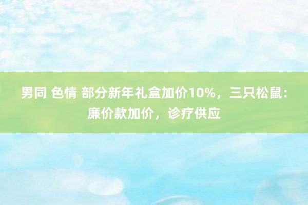 男同 色情 部分新年礼盒加价10%，三只松鼠：廉价款加价，诊疗供应