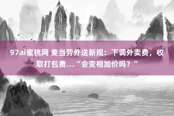 97ai蜜桃网 麦当劳外送新规：下调外卖费，收取打包费…“会变相加价吗？”