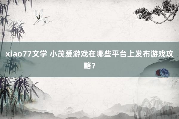 xiao77文学 小茂爱游戏在哪些平台上发布游戏攻略？