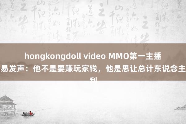 hongkongdoll video MMO第一主播替网易发声：他不是要赚玩家钱，他是思让总计东说念主赢利