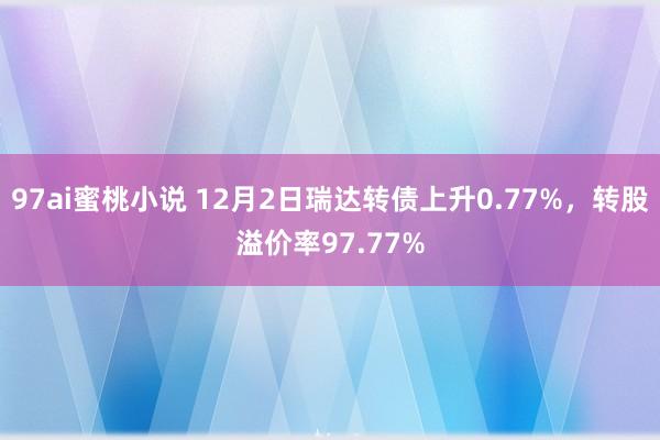 97ai蜜桃小说 12月2日瑞达转债上升0.77%，转股溢价率97.77%