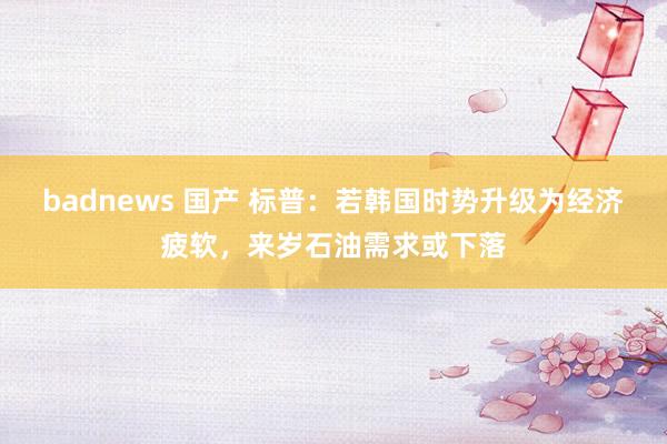 badnews 国产 标普：若韩国时势升级为经济疲软，来岁石油需求或下落