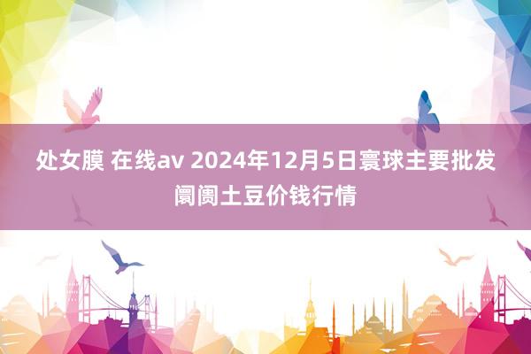 处女膜 在线av 2024年12月5日寰球主要批发阛阓土豆价钱行情