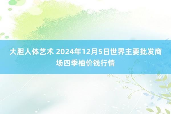 大胆人体艺术 2024年12月5日世界主要批发商场四季柚价钱行情