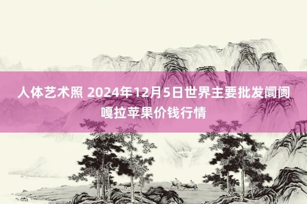 人体艺术照 2024年12月5日世界主要批发阛阓嘎拉苹果价钱行情