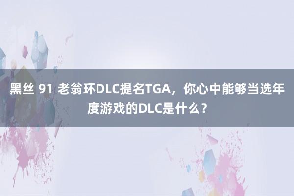 黑丝 91 老翁环DLC提名TGA，你心中能够当选年度游戏的DLC是什么？