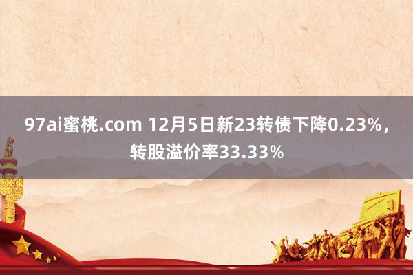 97ai蜜桃.com 12月5日新23转债下降0.23%，转股溢价率33.33%