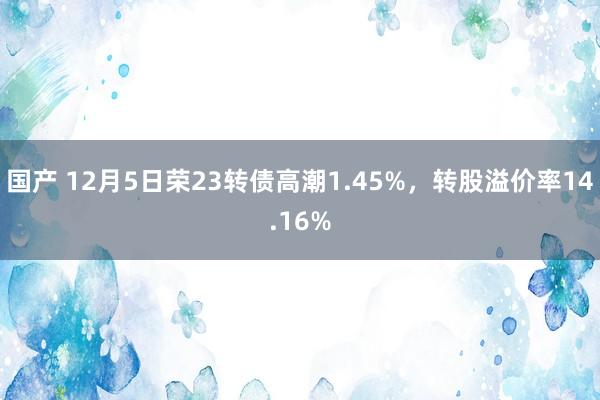 国产 12月5日荣23转债高潮1.45%，转股溢价率14.16%