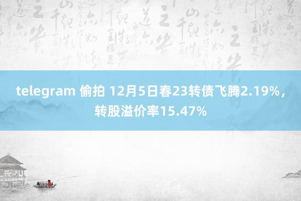 telegram 偷拍 12月5日春23转债飞腾2.19%，转股溢价率15.47%