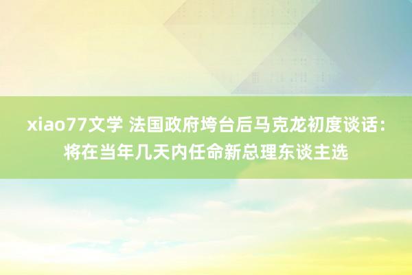 xiao77文学 法国政府垮台后马克龙初度谈话：将在当年几天内任命新总理东谈主选