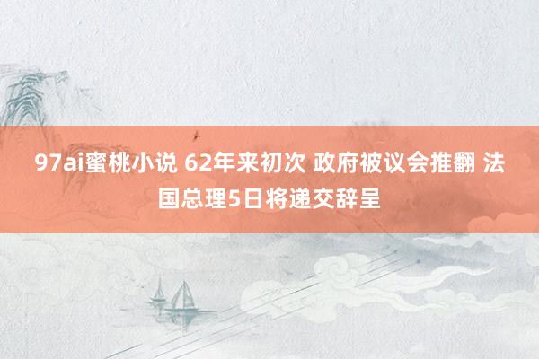 97ai蜜桃小说 62年来初次 政府被议会推翻 法国总理5日将递交辞呈