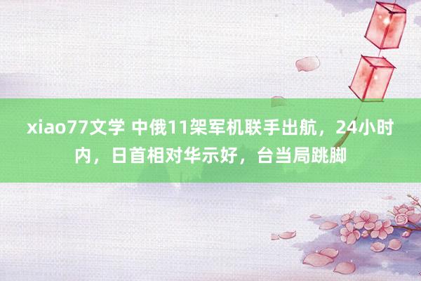 xiao77文学 中俄11架军机联手出航，24小时内，日首相对华示好，台当局跳脚