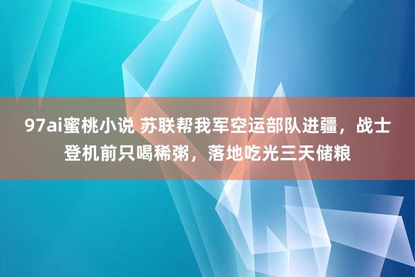 97ai蜜桃小说 苏联帮我军空运部队进疆，战士登机前只喝稀粥，落地吃光三天储粮