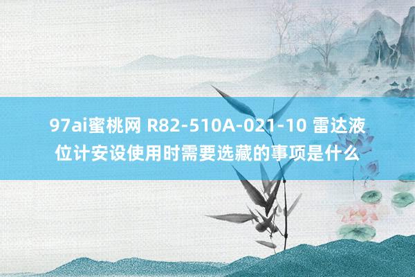 97ai蜜桃网 R82-510A-021-10 雷达液位计安设使用时需要选藏的事项是什么