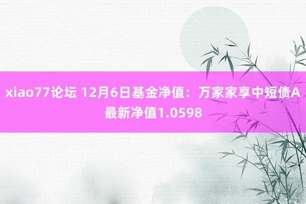 xiao77论坛 12月6日基金净值：万家家享中短债A最新净值1.0598