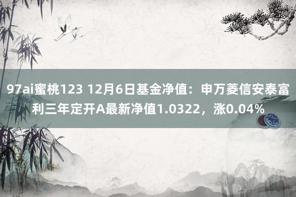 97ai蜜桃123 12月6日基金净值：申万菱信安泰富利三年定开A最新净值1.0322，涨0.04%