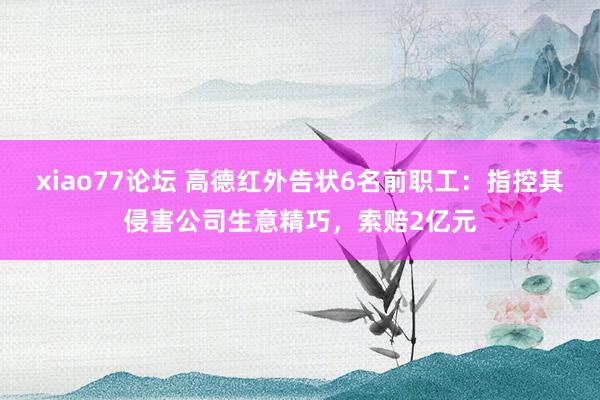 xiao77论坛 高德红外告状6名前职工：指控其侵害公司生意精巧，索赔2亿元