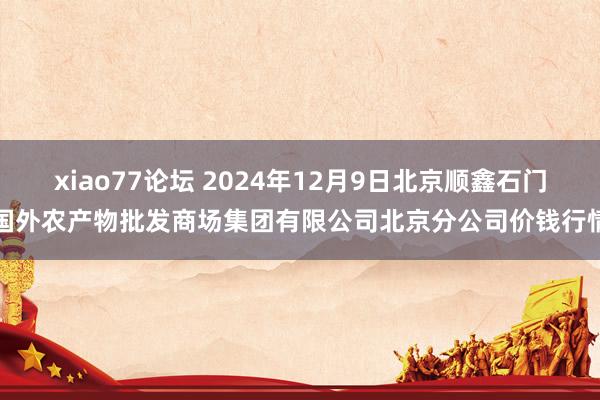 xiao77论坛 2024年12月9日北京顺鑫石门国外农产物批发商场集团有限公司北京分公司价钱行情