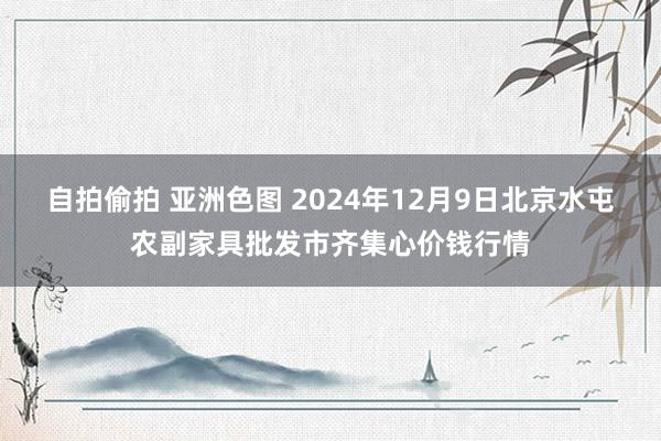 自拍偷拍 亚洲色图 2024年12月9日北京水屯农副家具批发市齐集心价钱行情