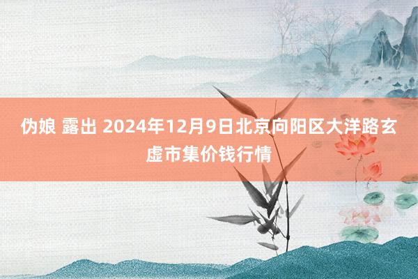 伪娘 露出 2024年12月9日北京向阳区大洋路玄虚市集价钱行情