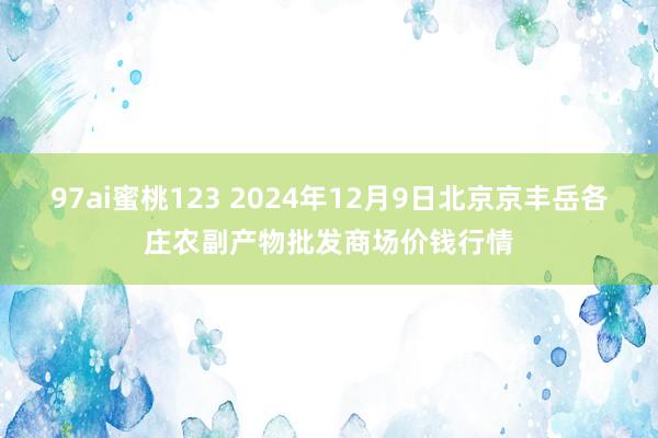 97ai蜜桃123 2024年12月9日北京京丰岳各庄农副产物批发商场价钱行情