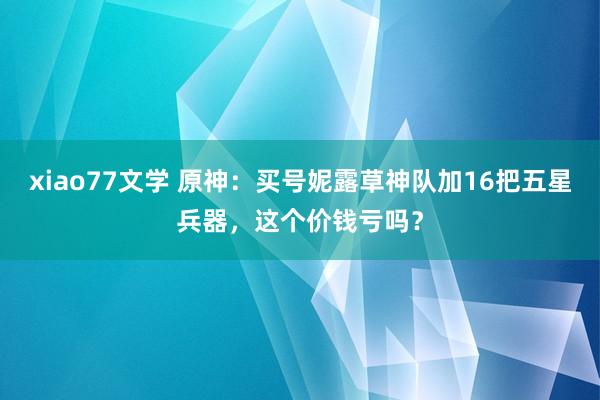 xiao77文学 原神：买号妮露草神队加16把五星兵器，这个价钱亏吗？