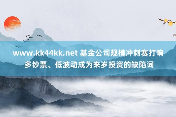 www.kk44kk.net 基金公司规模冲刺赛打响 多钞票、低波动成为来岁投资的缺陷词