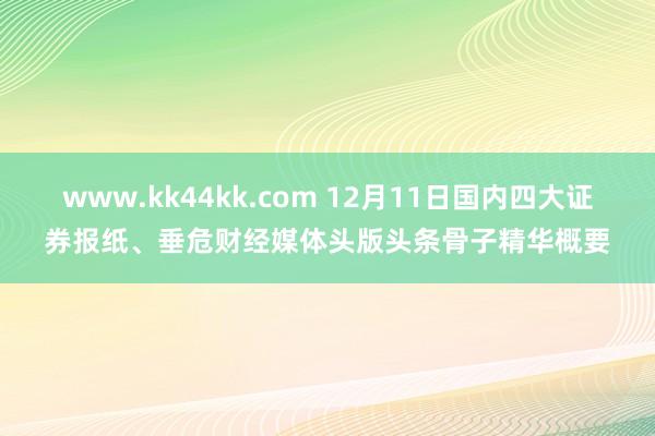 www.kk44kk.com 12月11日国内四大证券报纸、垂危财经媒体头版头条骨子精华概要