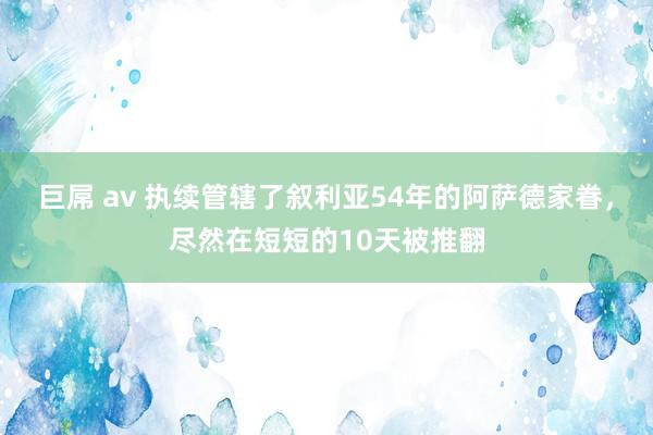 巨屌 av 执续管辖了叙利亚54年的阿萨德家眷，尽然在短短的10天被推翻