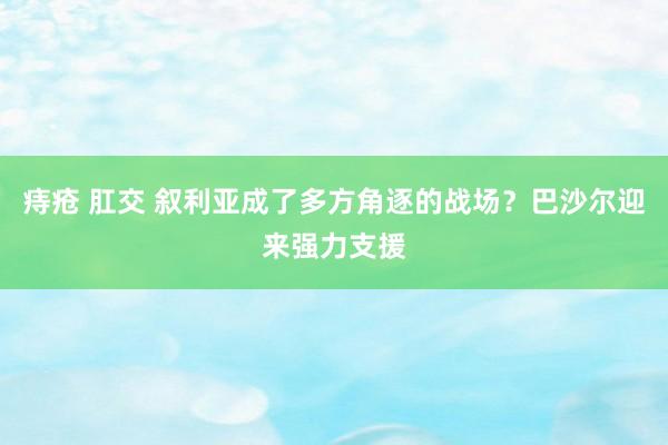 痔疮 肛交 叙利亚成了多方角逐的战场？巴沙尔迎来强力支援