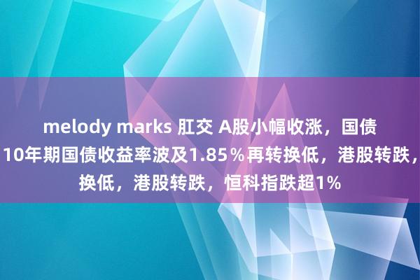 melody marks 肛交 A股小幅收涨，国债期货集体飞腾，10年期国债收益率波及1.85％再转换低，港股转跌，恒科指跌超1%