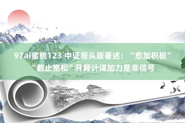 97ai蜜桃123 中证报头版著述：“愈加积极”“截止宽松”开释计谋加力是非信号