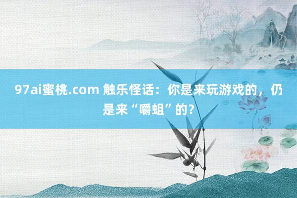 97ai蜜桃.com 触乐怪话：你是来玩游戏的，仍是来“嚼蛆”的？