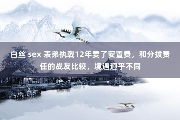 白丝 sex 表弟执戟12年要了安置费，和分拨责任的战友比较，境遇迥乎不同